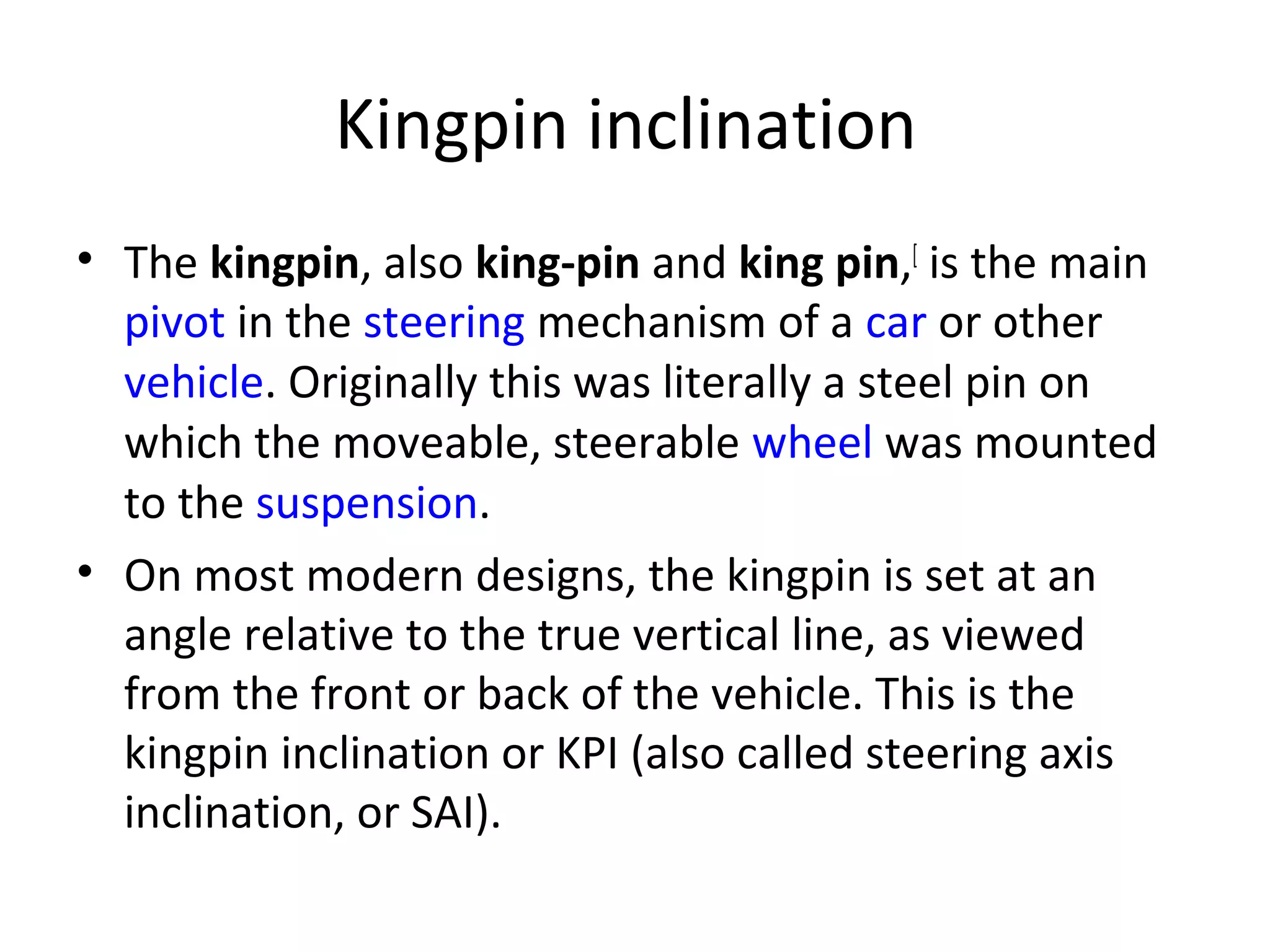 Kingpin inclination
• The kingpin, also king-pin and king pin,[
is the main
pivot in the steering mechanism of a car or other
vehicle. Originally this was literally a steel pin on
which the moveable, steerable wheel was mounted
to the suspension.
• On most modern designs, the kingpin is set at an
angle relative to the true vertical line, as viewed
from the front or back of the vehicle. This is the
kingpin inclination or KPI (also called steering axis
inclination, or SAI).
 