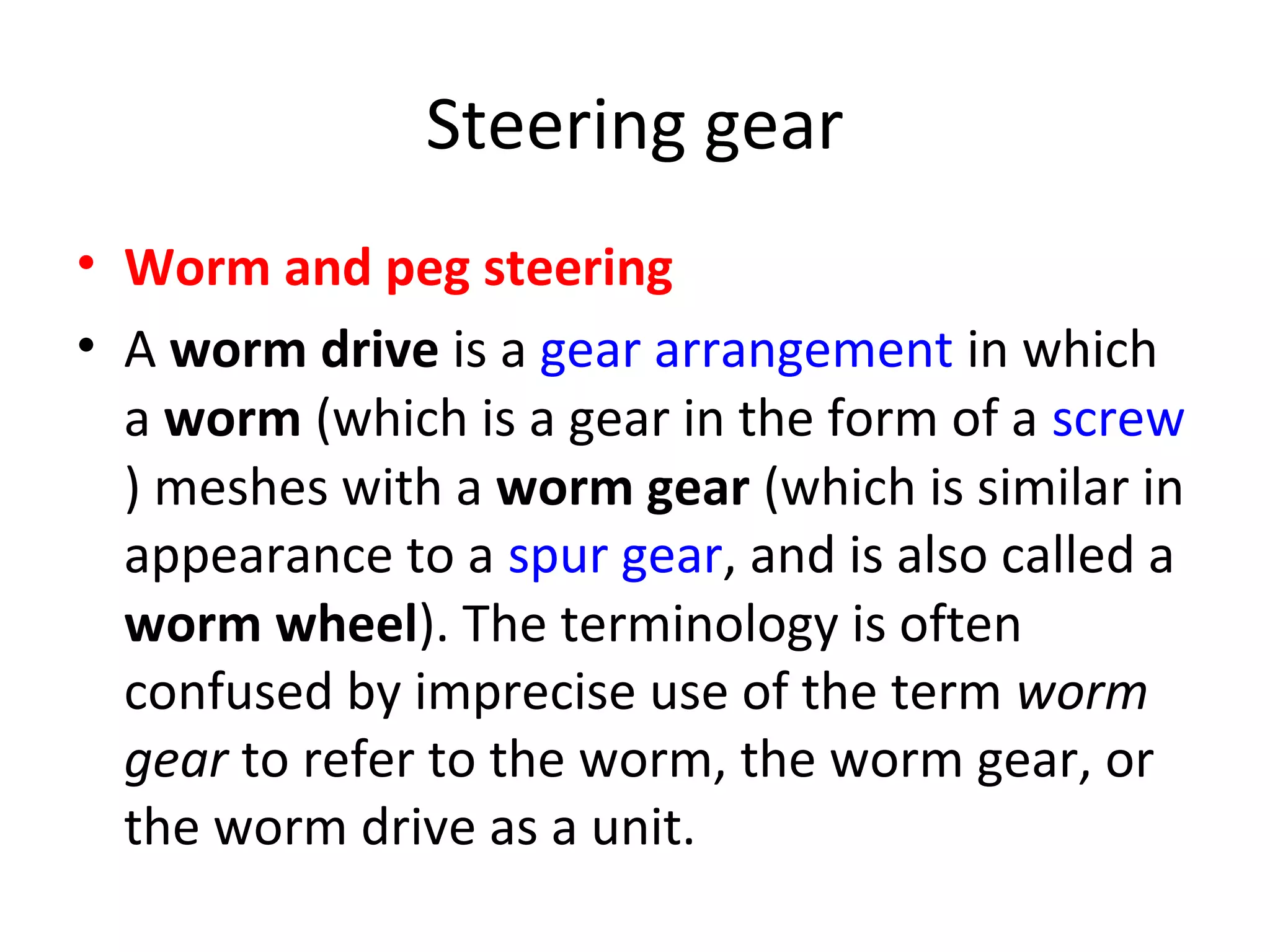 Steering gear
• Worm and peg steering
• A worm drive is a gear arrangement in which
a worm (which is a gear in the form of a screw
) meshes with a worm gear (which is similar in
appearance to a spur gear, and is also called a
worm wheel). The terminology is often
confused by imprecise use of the term worm
gear to refer to the worm, the worm gear, or
the worm drive as a unit.
 
