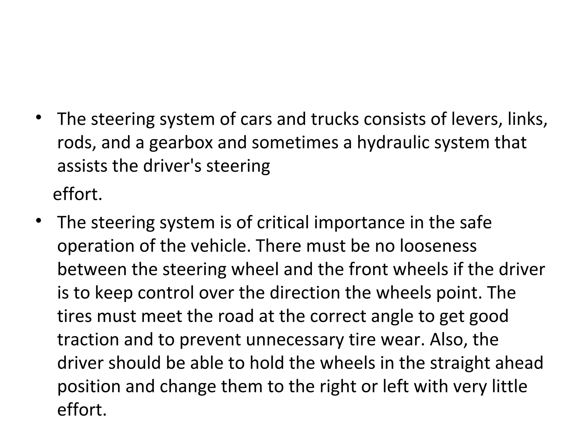 • The steering system of cars and trucks consists of levers, links,
rods, and a gearbox and sometimes a hydraulic system that
assists the driver's steering
effort.
• The steering system is of critical importance in the safe
operation of the vehicle. There must be no looseness
between the steering wheel and the front wheels if the driver
is to keep control over the direction the wheels point. The
tires must meet the road at the correct angle to get good
traction and to prevent unnecessary tire wear. Also, the
driver should be able to hold the wheels in the straight ahead
position and change them to the right or left with very little
effort.
 