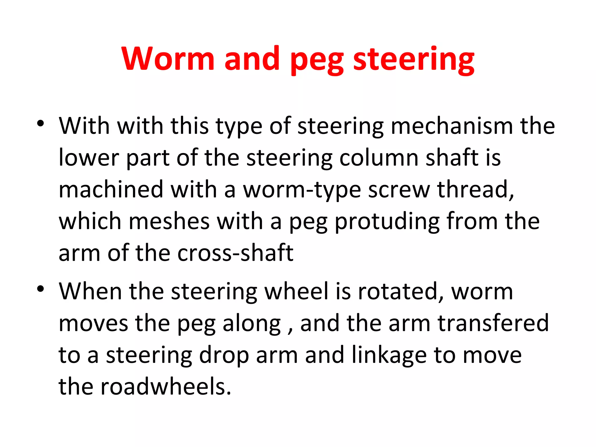 Worm and peg steering
• With with this type of steering mechanism the
lower part of the steering column shaft is
machined with a worm-type screw thread,
which meshes with a peg protuding from the
arm of the cross-shaft
• When the steering wheel is rotated, worm
moves the peg along , and the arm transfered
to a steering drop arm and linkage to move
the roadwheels.
 
