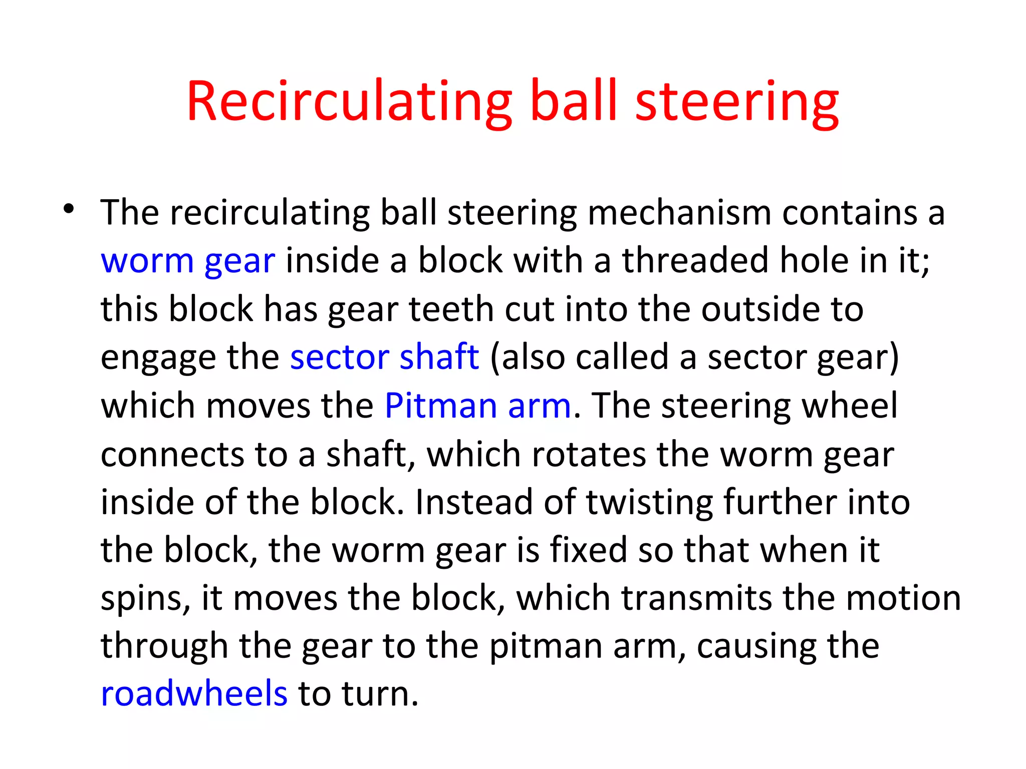 Recirculating ball steering
• The recirculating ball steering mechanism contains a
worm gear inside a block with a threaded hole in it;
this block has gear teeth cut into the outside to
engage the sector shaft (also called a sector gear)
which moves the Pitman arm. The steering wheel
connects to a shaft, which rotates the worm gear
inside of the block. Instead of twisting further into
the block, the worm gear is fixed so that when it
spins, it moves the block, which transmits the motion
through the gear to the pitman arm, causing the
roadwheels to turn.
 