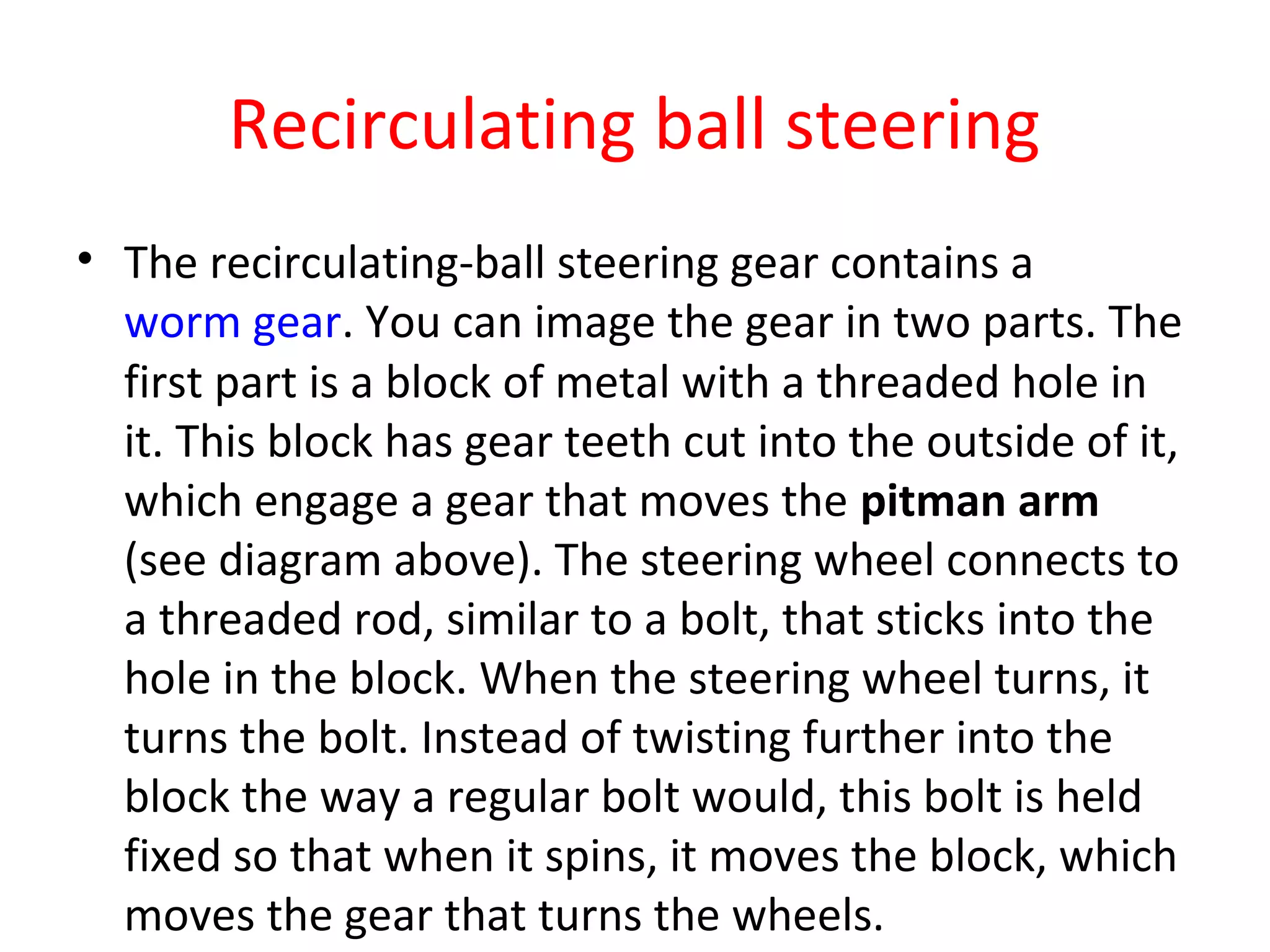 Recirculating ball steering
• The recirculating-ball steering gear contains a
worm gear. You can image the gear in two parts. The
first part is a block of metal with a threaded hole in
it. This block has gear teeth cut into the outside of it,
which engage a gear that moves the pitman arm
(see diagram above). The steering wheel connects to
a threaded rod, similar to a bolt, that sticks into the
hole in the block. When the steering wheel turns, it
turns the bolt. Instead of twisting further into the
block the way a regular bolt would, this bolt is held
fixed so that when it spins, it moves the block, which
moves the gear that turns the wheels.
 
