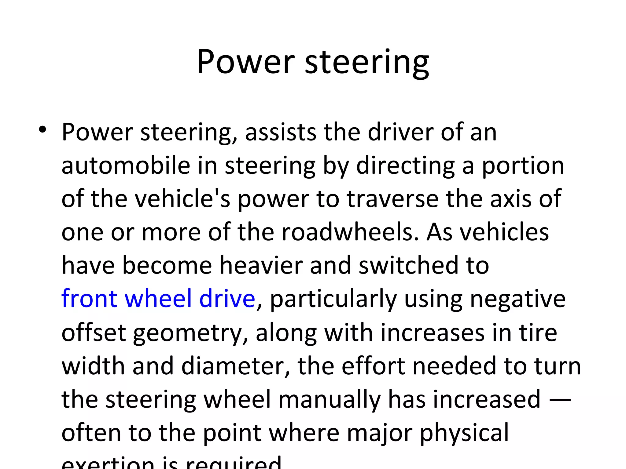 Power steering
• Power steering, assists the driver of an
automobile in steering by directing a portion
of the vehicle's power to traverse the axis of
one or more of the roadwheels. As vehicles
have become heavier and switched to
front wheel drive, particularly using negative
offset geometry, along with increases in tire
width and diameter, the effort needed to turn
the steering wheel manually has increased —
often to the point where major physical
 