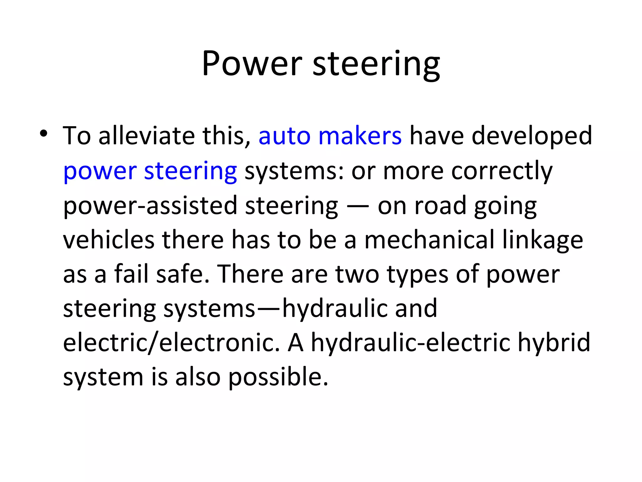 Power steering
• To alleviate this, auto makers have developed
power steering systems: or more correctly
power-assisted steering — on road going
vehicles there has to be a mechanical linkage
as a fail safe. There are two types of power
steering systems—hydraulic and
electric/electronic. A hydraulic-electric hybrid
system is also possible.
 