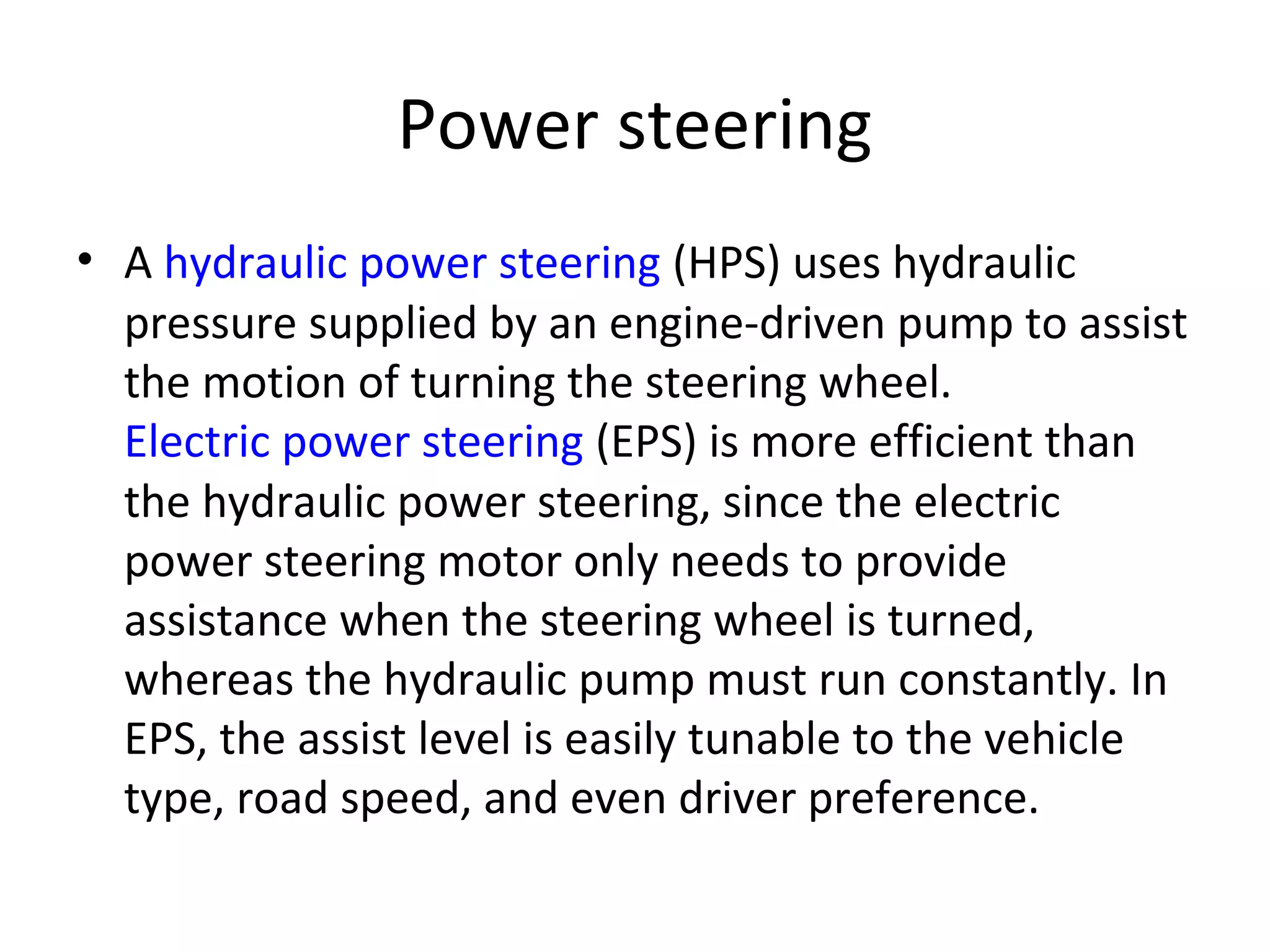 Power steering
• A hydraulic power steering (HPS) uses hydraulic
pressure supplied by an engine-driven pump to assist
the motion of turning the steering wheel.
Electric power steering (EPS) is more efficient than
the hydraulic power steering, since the electric
power steering motor only needs to provide
assistance when the steering wheel is turned,
whereas the hydraulic pump must run constantly. In
EPS, the assist level is easily tunable to the vehicle
type, road speed, and even driver preference.
 