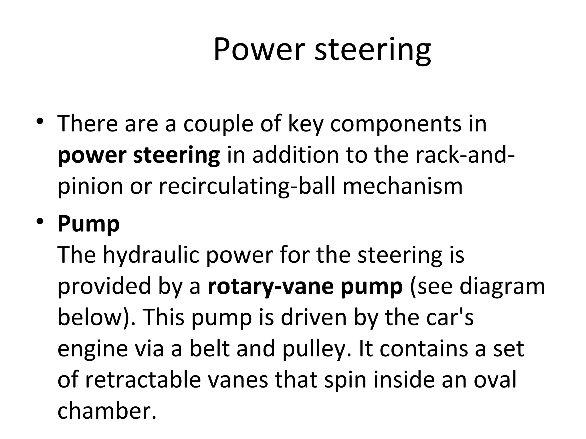 Power steering
• There are a couple of key components in
power steering in addition to the rack-and-
pinion or recirculating-ball mechanism
• Pump
The hydraulic power for the steering is
provided by a rotary-vane pump (see diagram
below). This pump is driven by the car's
engine via a belt and pulley. It contains a set
of retractable vanes that spin inside an oval
chamber.
 