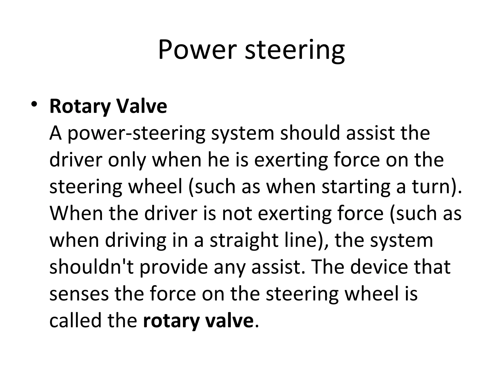 Power steering
• Rotary Valve
A power-steering system should assist the
driver only when he is exerting force on the
steering wheel (such as when starting a turn).
When the driver is not exerting force (such as
when driving in a straight line), the system
shouldn't provide any assist. The device that
senses the force on the steering wheel is
called the rotary valve.
 