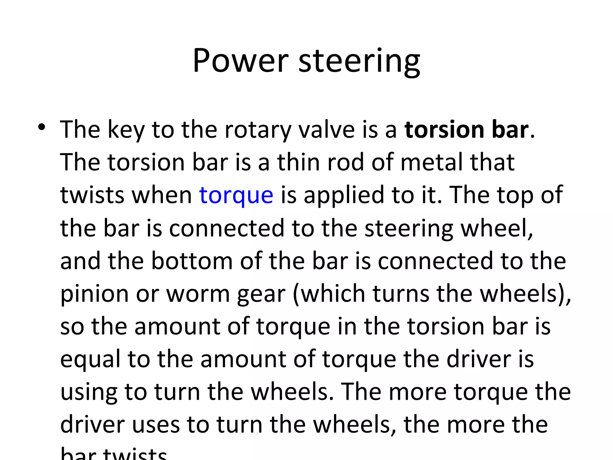 Power steering
• The key to the rotary valve is a torsion bar.
The torsion bar is a thin rod of metal that
twists when torque is applied to it. The top of
the bar is connected to the steering wheel,
and the bottom of the bar is connected to the
pinion or worm gear (which turns the wheels),
so the amount of torque in the torsion bar is
equal to the amount of torque the driver is
using to turn the wheels. The more torque the
driver uses to turn the wheels, the more the
 