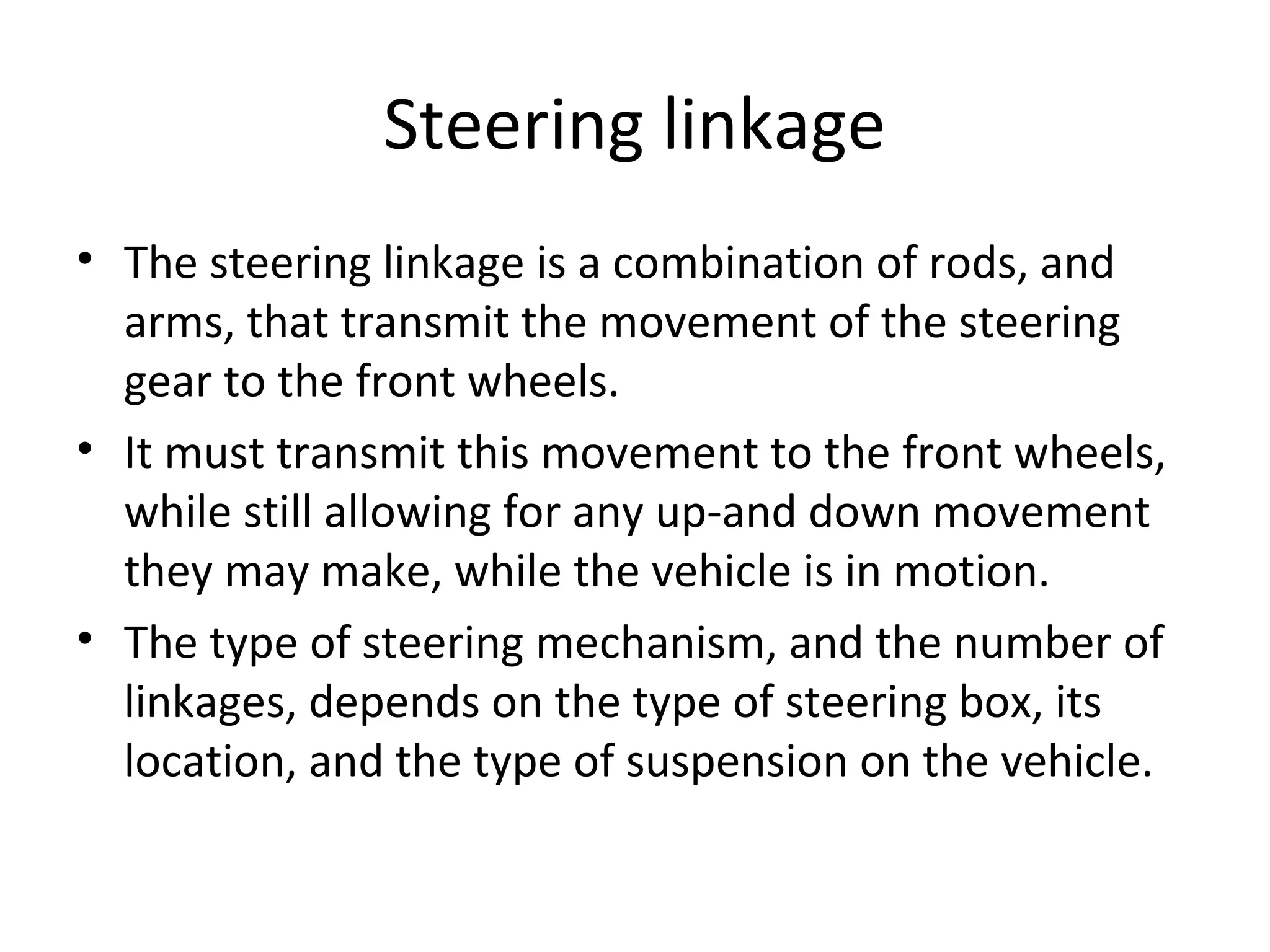 Steering linkage
• The steering linkage is a combination of rods, and
arms, that transmit the movement of the steering
gear to the front wheels.
• It must transmit this movement to the front wheels,
while still allowing for any up-and down movement
they may make, while the vehicle is in motion.
• The type of steering mechanism, and the number of
linkages, depends on the type of steering box, its
location, and the type of suspension on the vehicle.
 