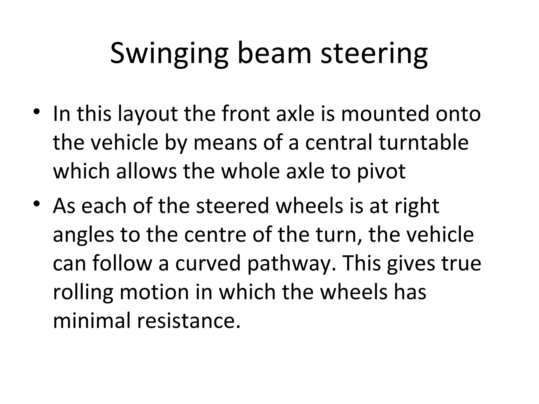 Swinging beam steering
• In this layout the front axle is mounted onto
the vehicle by means of a central turntable
which allows the whole axle to pivot
• As each of the steered wheels is at right
angles to the centre of the turn, the vehicle
can follow a curved pathway. This gives true
rolling motion in which the wheels has
minimal resistance.
 