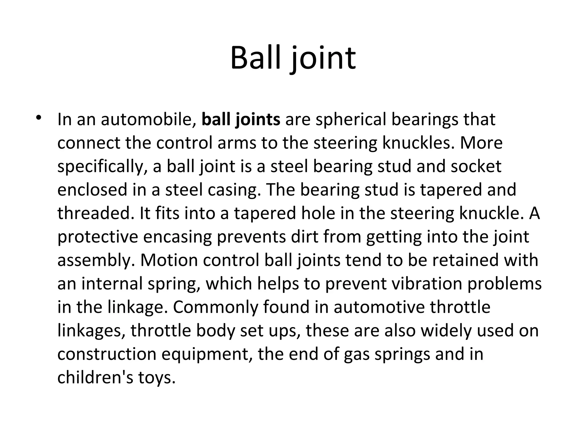 Ball joint
• In an automobile, ball joints are spherical bearings that
connect the control arms to the steering knuckles. More
specifically, a ball joint is a steel bearing stud and socket
enclosed in a steel casing. The bearing stud is tapered and
threaded. It fits into a tapered hole in the steering knuckle. A
protective encasing prevents dirt from getting into the joint
assembly. Motion control ball joints tend to be retained with
an internal spring, which helps to prevent vibration problems
in the linkage. Commonly found in automotive throttle
linkages, throttle body set ups, these are also widely used on
construction equipment, the end of gas springs and in
children's toys.
 