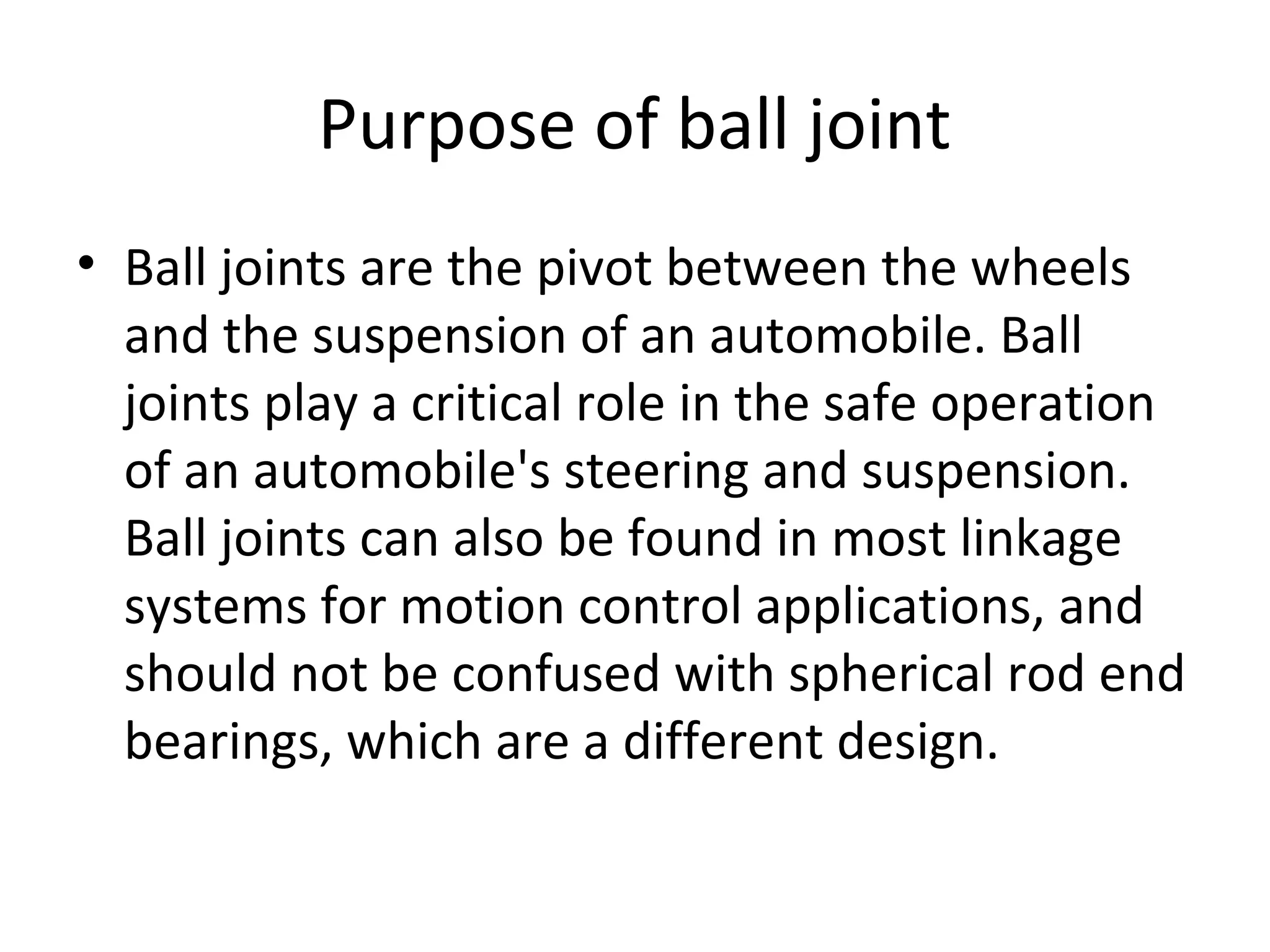 Purpose of ball joint
• Ball joints are the pivot between the wheels
and the suspension of an automobile. Ball
joints play a critical role in the safe operation
of an automobile's steering and suspension.
Ball joints can also be found in most linkage
systems for motion control applications, and
should not be confused with spherical rod end
bearings, which are a different design.
 