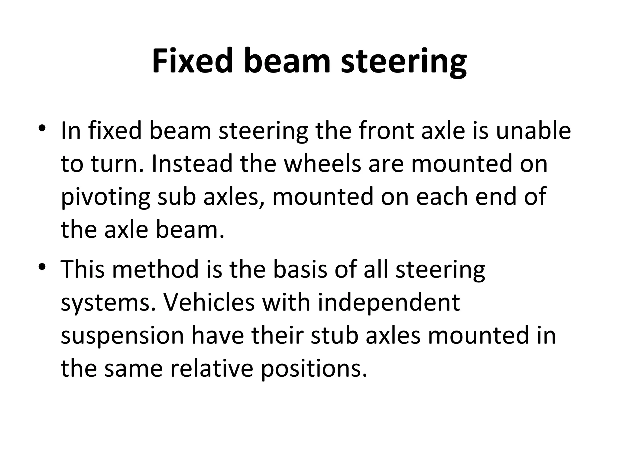 Fixed beam steering
• In fixed beam steering the front axle is unable
to turn. Instead the wheels are mounted on
pivoting sub axles, mounted on each end of
the axle beam.
• This method is the basis of all steering
systems. Vehicles with independent
suspension have their stub axles mounted in
the same relative positions.
 