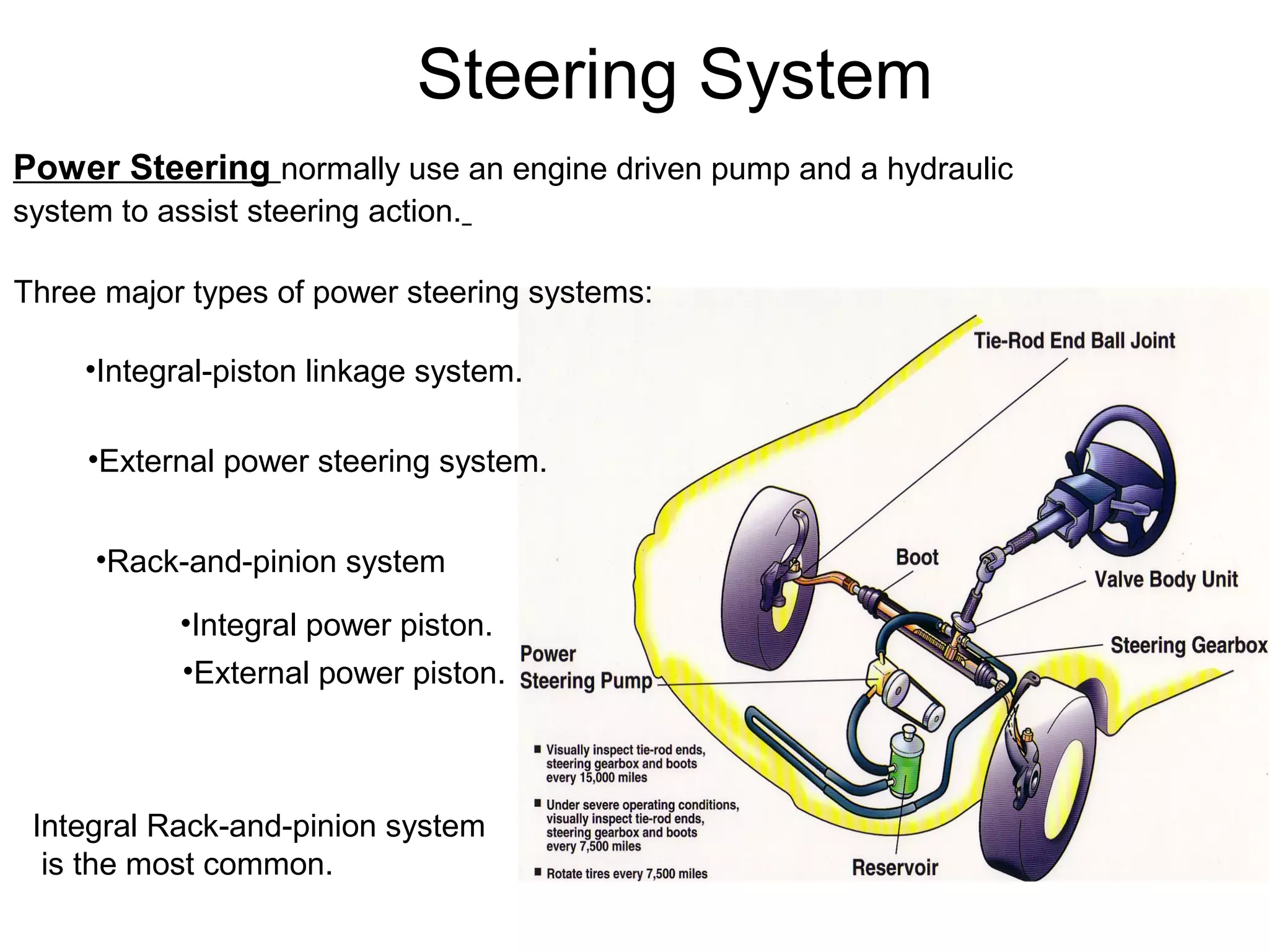 Steering System
Power Steering normally use an engine driven pump and a hydraulic
system to assist steering action.
Three major types of power steering systems:
•Integral-piston linkage system.
•External power steering system.
•Rack-and-pinion system
•Integral power piston.
•External power piston.
Integral Rack-and-pinion system
is the most common.
 