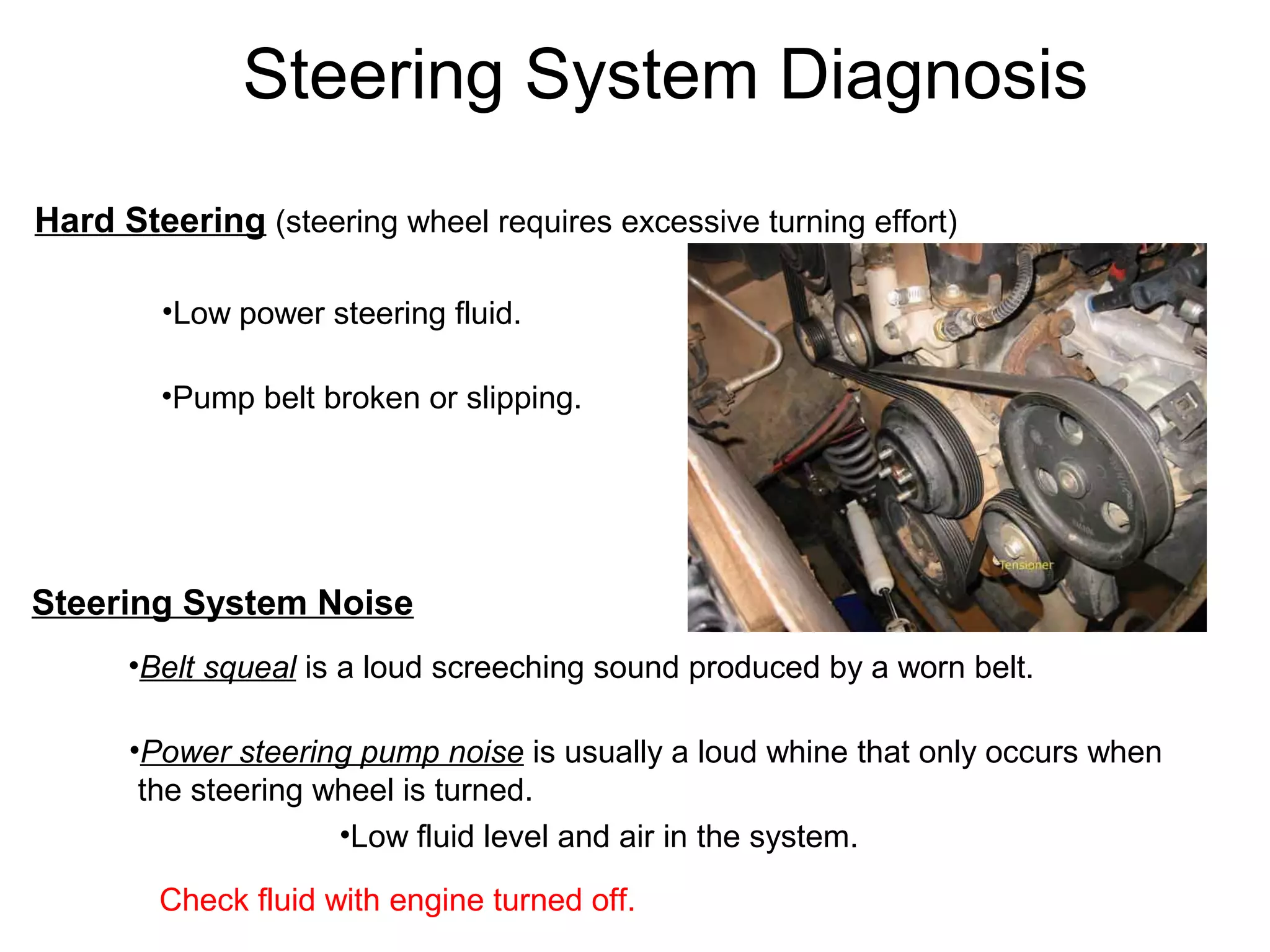 Steering System Diagnosis
Hard Steering (steering wheel requires excessive turning effort)
•Low power steering fluid.
•Pump belt broken or slipping.
Steering System Noise
•Belt squeal is a loud screeching sound produced by a worn belt.
•Power steering pump noise is usually a loud whine that only occurs when
the steering wheel is turned.
•Low fluid level and air in the system.
Check fluid with engine turned off.
 
