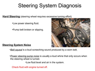 Steering System Diagnosis
Hard Steering (steering wheel requires excessive turning effort)
•Low power steering fluid.
•Pump belt broken or slipping.
Steering System Noise
•Belt squeal is a loud screeching sound produced by a worn belt.
•Power steering pump noise is usually a loud whine that only occurs when
the steering wheel is turned.
•Low fluid level and air in the system.
Check fluid with engine turned off.
 