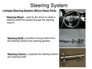 Steering System
Linkage Steering System (Worm Gear) Parts
•Steering Wheel – used by the driver to rotate a
steering shaft that passes through the steering
column.
•Steering Shaft – transfers turning motion from
the steering wheel to the steering gearbox.
•Steering Column – supports the steering column
and steering shaft.
 