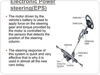 Electronic Power
steering(EPS)
 The motor driven by the
vehicle’s battery is used to
apply force on the steering
gear and torque provided by
the motor is controlled by
the sensors that detects the
position of the steering
column.
 The steering response of
this system is quick and very
effective that is why it is
used in almost all the new
cars today.
 