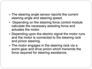 The steering angle sensor reports the current
steering angle and steering speed.
 Depending on the steering force control module
calculate the necessary assisting force and
actuates the motor.
 Depending upon the electric signal the motor runs
and the motor is connected to the steering rack
and pinion steering.
 The motor engages in the steering rack via a
worm gear and drive pinion which transmits the
force required for steering assistance.
 