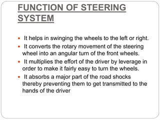 FUNCTION OF STEERING
SYSTEM
 It helps in swinging the wheels to the left or right.
 It converts the rotary movement of the steering
wheel into an angular turn of the front wheels.
 It multiplies the effort of the driver by leverage in
order to make it fairly easy to turn the wheels.
 It absorbs a major part of the road shocks
thereby preventing them to get transmitted to the
hands of the driver
 