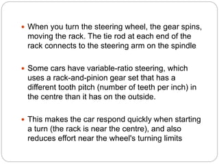  When you turn the steering wheel, the gear spins,
moving the rack. The tie rod at each end of the
rack connects to the steering arm on the spindle
 Some cars have variable-ratio steering, which
uses a rack-and-pinion gear set that has a
different tooth pitch (number of teeth per inch) in
the centre than it has on the outside.
 This makes the car respond quickly when starting
a turn (the rack is near the centre), and also
reduces effort near the wheel's turning limits
 