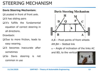 STEERING MECHANISM
11/24/2020 16MT407 - Theory of Automobile Engineering 12
Davis Steering Mechanism:
 Located in front of front axle.
 It has sliding pairs
 It’s fulfills the fundamental
equation of correct steering in
all directions.
Drawback:
 Due to more friction, leads to
easy wearing.
 It becomes inaccurate after
sometimes
 So Davis steering is not
common in use
A,B – Pivot points of front wheels
AM,BH – Slotted link
α – Angle of inclination of the links AC
and BD, to the vertical
α α
 