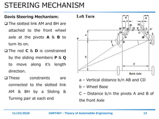 STEERING MECHANISM
11/24/2020 16MT407 - Theory of Automobile Engineering 13
Davis Steering Mechanism:
 The slotted link AM and BH are
attached to the front wheel
axle at the pivots A & B to
turn its on.
 The rod C & D is constrained
by the sliding members P & Q
to move along it’s length
direction.
 These constraints are
connected to the slotted link
AM & BH by a Sliding &
Turning pair at each end
α
αϴ
Φ
a – Vertical distance b/n AB and CD
b – Wheel Base
C – Distance b/n the pivots A and B of
the front Axle
 