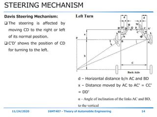 STEERING MECHANISM
11/24/2020 16MT407 - Theory of Automobile Engineering 14
Davis Steering Mechanism:
 The steering is affected by
moving CD to the right or left
of its normal position.
 C’D’ shows the position of CD
for turning to the left.
α
αϴ
Φ
d – Horizontal distance b/n AC and BD
x – Distance moved by AC to AC’ = CC’
= DD’
α – Angle of inclination of the links AC and BD,
to the vertical
 