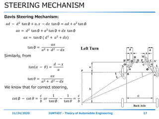 STEERING MECHANISM
11/24/2020 16MT407 - Theory of Automobile Engineering 17
Davis Steering Mechanism:
𝑎𝑑 − 𝑑2
tan ∅ + 𝑎. 𝑥 − 𝑑𝑥 tan ∅ = 𝑎𝑑 + 𝑎2
tan ∅
𝑎𝑥 = 𝑑2 tan ∅ + 𝑎2 tan ∅ + 𝑑𝑥 tan ∅
𝑎𝑥 = tan ∅ ( 𝑑2
+ 𝑎2
+ 𝑑𝑥)
tan ∅ =
𝑎𝑥
𝑎2 + 𝑑2 − 𝑑𝑥
Similarly, from
tan 𝛼 − 𝜃 =
𝑑 − 𝑥
𝑎
tan 𝜃 =
𝑎𝑥
𝑎2 + 𝑑2 − 𝑑𝑥
We know that for correct steering,
cot ∅ − cot 𝜃 =
𝑐
𝑏
𝑜𝑟
1
tan ∅
−
1
tan 𝜃
=
𝑐
𝑏
α
αϴ
Φ
 