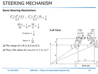 STEERING MECHANISM
11/24/2020 16MT407 - Theory of Automobile Engineering 18
Davis Steering Mechanism:
𝑎2 + 𝑑2 + 𝑑. 𝑥
𝑎. 𝑥
−
𝑎2 + 𝑑2 − 𝑑𝑥
𝑎. 𝑥
=
𝑐
𝑏
2𝑑. 𝑥
𝑎𝑥
=
𝑐
𝑏
𝑜𝑟
2𝑑
𝑎
=
𝑐
𝑏
2 tan 𝛼 =
𝑐
𝑏
tan 𝛼 =
𝑐
2𝑏
 The range of c/b is 0.4 to 0.5.
 Thus, the value of α lies b/n 11.3o to 14.10
α
αϴ
Φ
 