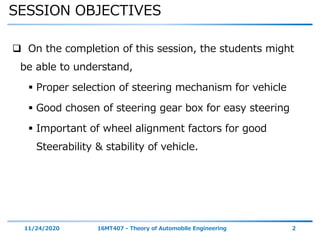 SESSION OBJECTIVES
11/24/2020 16MT407 - Theory of Automobile Engineering 2
 On the completion of this session, the students might
be able to understand,
 Proper selection of steering mechanism for vehicle
 Good chosen of steering gear box for easy steering
 Important of wheel alignment factors for good
Steerability & stability of vehicle.
 