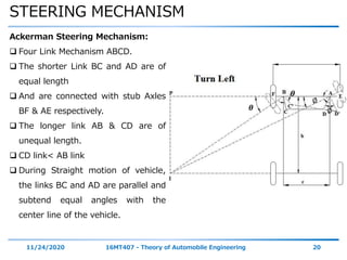 STEERING MECHANISM
11/24/2020 16MT407 - Theory of Automobile Engineering 20
Ackerman Steering Mechanism:
 Four Link Mechanism ABCD.
 The shorter Link BC and AD are of
equal length
 And are connected with stub Axles
BF & AE respectively.
 The longer link AB & CD are of
unequal length.
 CD link< AB link
 During Straight motion of vehicle,
the links BC and AD are parallel and
subtend equal angles with the
center line of the vehicle.
𝜽
𝜽
∅
∅
 
