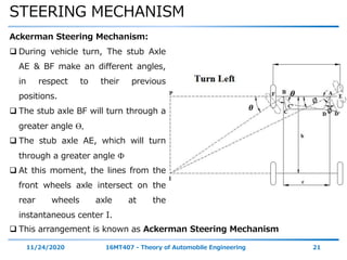 STEERING MECHANISM
11/24/2020 16MT407 - Theory of Automobile Engineering 21
Ackerman Steering Mechanism:
 During vehicle turn, The stub Axle
AE & BF make an different angles,
in respect to their previous
positions.
 The stub axle BF will turn through a
greater angle ϴ,
 The stub axle AE, which will turn
through a greater angle Ф
 At this moment, the lines from the
front wheels axle intersect on the
rear wheels axle at the
instantaneous center I.
𝜽
𝜽
∅
∅
 This arrangement is known as Ackerman Steering Mechanism
 