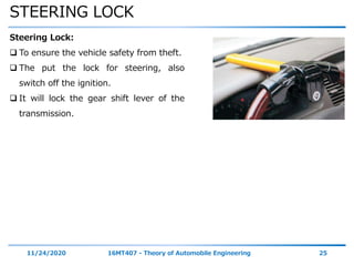 STEERING LOCK
11/24/2020 16MT407 - Theory of Automobile Engineering 25
Steering Lock:
 To ensure the vehicle safety from theft.
 The put the lock for steering, also
switch off the ignition.
 It will lock the gear shift lever of the
transmission.
 