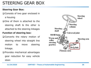 STEERING GEAR BOX
11/24/2020 16MT407 - Theory of Automobile Engineering 26
Steering Gear Box:
 Consists of two gear enclosed in
a housing
 One of them is attached to the
steering shaft & the other is
attached to the steering linkages
Function of steering box:
 Converts the rotary motion of
steering wheel into straight line
motion to move steering
linkage.
 Provides mechanical advantages
gear reduction for easy vehicle
steer.
 