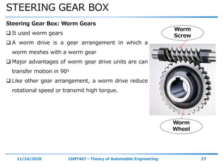 STEERING GEAR BOX
11/24/2020 16MT407 - Theory of Automobile Engineering 27
Steering Gear Box: Worm Gears
 It used worm gears
 A worm drive is a gear arrangement in which a
worm meshes with a worm gear
 Major advantages of worm gear drive units are can
transfer motion in 90o
 Like other gear arrangement, a worm drive reduce
rotational speed or transmit high torque.
Worm
Screw
Worm
Wheel
 