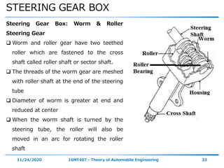 STEERING GEAR BOX
11/24/2020 16MT407 - Theory of Automobile Engineering 33
Steering Gear Box: Worm & Roller
Steering Gear
 Worm and roller gear have two teethed
roller which are fastened to the cross
shaft called roller shaft or sector shaft.
 The threads of the worm gear are meshed
with roller shaft at the end of the steering
tube
 Diameter of worm is greater at end and
reduced at center
 When the worm shaft is turned by the
steering tube, the roller will also be
moved in an arc for rotating the roller
shaft
 