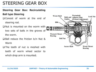 STEERING GEAR BOX
11/24/2020 16MT407 - Theory of Automobile Engineering 35
Steering Gear Box: Recirculating
Ball type Steering
 Consist of worm at the end of
steering rod.
 Nut is mounted on the worm with
two sets of balls in the groves of
the worm.
 Ball reduce the friction b/n Nut &
Worm
 The teeth of nut is meshed with
teeth of worm wheel sector to
which drop arm is mounted.
 