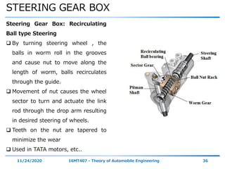 STEERING GEAR BOX
11/24/2020 16MT407 - Theory of Automobile Engineering 36
Steering Gear Box: Recirculating
Ball type Steering
 By turning steering wheel , the
balls in worm roll in the grooves
and cause nut to move along the
length of worm, balls recirculates
through the guide.
 Movement of nut causes the wheel
sector to turn and actuate the link
rod through the drop arm resulting
in desired steering of wheels.
 Teeth on the nut are tapered to
minimize the wear
 Used in TATA motors, etc..
 