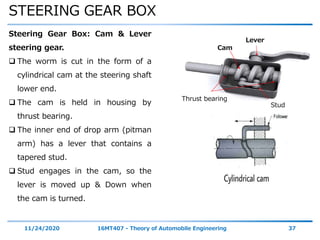 STEERING GEAR BOX
11/24/2020 16MT407 - Theory of Automobile Engineering 37
Steering Gear Box: Cam & Lever
steering gear.
 The worm is cut in the form of a
cylindrical cam at the steering shaft
lower end.
 The cam is held in housing by
thrust bearing.
 The inner end of drop arm (pitman
arm) has a lever that contains a
tapered stud.
 Stud engages in the cam, so the
lever is moved up & Down when
the cam is turned.
Lever
Cam
Thrust bearing
Stud
 
