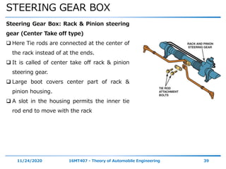 STEERING GEAR BOX
11/24/2020 16MT407 - Theory of Automobile Engineering 39
Steering Gear Box: Rack & Pinion steering
gear (Center Take off type)
 Here Tie rods are connected at the center of
the rack instead of at the ends.
 It is called of center take off rack & pinion
steering gear.
 Large boot covers center part of rack &
pinion housing.
 A slot in the housing permits the inner tie
rod end to move with the rack
 