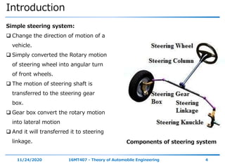 Introduction
11/24/2020 16MT407 - Theory of Automobile Engineering 4
Simple steering system:
 Change the direction of motion of a
vehicle.
 Simply converted the Rotary motion
of steering wheel into angular turn
of front wheels.
 The motion of steering shaft is
transferred to the steering gear
box.
 Gear box convert the rotary motion
into lateral motion
 And it will transferred it to steering
linkage. Components of steering system
 