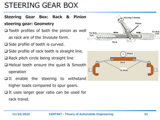 STEERING GEAR BOX
11/24/2020 16MT407 - Theory of Automobile Engineering 41
Steering Gear Box: Rack & Pinion
steering gear: Geometry
 Tooth profiles of both the pinion as well
as rack are of the Involute form.
 Side profile of teeth is curved.
 Side profile of rack teeth is straight line.
 Rack pitch circle being straight line
 Helical teeth ensure the quiet & Smooth
operation
 It enable the steering to withstand
higher loads compared to spur gears.
 It uses larger gear ratio can be used for
rack travel.
 
