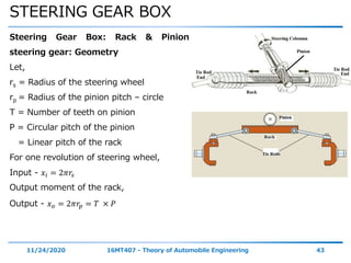 STEERING GEAR BOX
11/24/2020 16MT407 - Theory of Automobile Engineering 43
Steering Gear Box: Rack & Pinion
steering gear: Geometry
Let,
rs = Radius of the steering wheel
rp = Radius of the pinion pitch – circle
T = Number of teeth on pinion
P = Circular pitch of the pinion
= Linear pitch of the rack
For one revolution of steering wheel,
Input - 𝑥𝑖 = 2𝜋𝑟𝑠
Output moment of the rack,
Output - 𝑥 𝑜 = 2𝜋𝑟𝑝 = 𝑇 × 𝑃
 