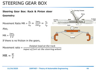 STEERING GEAR BOX
11/24/2020 16MT407 - Theory of Automobile Engineering 44
Steering Gear Box: Rack & Pinion steering gear:
Geometry
Movement Ratio MR =
𝑥 𝑖
𝑥0
=
2𝜋𝑟𝑠
2𝜋𝑟 𝑝
=
𝑟𝑠
𝑟 𝑝
Also,
MR =
2𝜋𝑟𝑠
𝑇 𝑃
If there is no friction in the gears,
Movement ratio =
𝑂𝑢𝑡𝑝𝑢𝑡 𝑙𝑜𝑎𝑑 𝑎𝑡 𝑡ℎ𝑒 𝑟𝑎𝑐𝑘
𝑖𝑛𝑝𝑢𝑡 𝑒𝑓𝑓𝑜𝑟𝑡 𝑎𝑡 𝑡ℎ𝑒 𝑠𝑡𝑒𝑒𝑟𝑖𝑛𝑔 𝑤ℎ𝑒𝑒𝑙
MR =
𝑊
𝐸
 