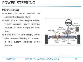 POWER STEERING
11/24/2020 16MT407 - Theory of Automobile Engineering 45
Power steering:
 Reduce the effort required to
operate the steering wheel.
 Most of the front engine mount
vehicle requires power steering
because of more weight on front
side.
 It also has fail safe design, which
allows manual steering to be done.
If the system develops some
problem
 