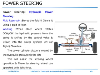 POWER STEERING
11/24/2020 16MT407 - Theory of Automobile Engineering 49
Power steering: Hydraulic Power
Steering
Fluid Reservoir :Stores the fluid & Cleans it
using a built in filter.
Working :When steer wheel rotates
CCW/CW the hydraulic pressure from the
pump is shifted by the control valve &
Drawn into the power cylinder left (or
Right) Chamber.
The power cylinder piston is moved by
the hydraulic pressure to the left
This will assist the steering wheel
operation & There by steering wheel can
operated with light force.
 