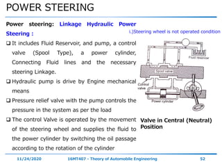 POWER STEERING
11/24/2020 16MT407 - Theory of Automobile Engineering 52
Power steering: Linkage Hydraulic Power
Steering :
 It includes Fluid Reservoir, and pump, a control
valve (Spool Type), a power cylinder,
Connecting Fluid lines and the necessary
steering Linkage.
 Hydraulic pump is drive by Engine mechanical
means
 Pressure relief valve with the pump controls the
pressure in the system as per the load
 The control Valve is operated by the movement
of the steering wheel and supplies the fluid to
the power cylinder by switching the oil passage
according to the rotation of the cylinder
Valve in Central (Neutral)
Position
i.)Steering wheel is not operated condition
 