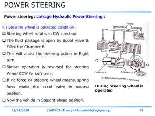 POWER STEERING
11/24/2020 16MT407 - Theory of Automobile Engineering 53
Power steering: Linkage Hydraulic Power Steering :
During Steering wheel is
operated
ii.) Steering wheel is operated condition:
 Steering wheel rotates in CW direction.
 The fluid passage is open by Spool valve &
Filled the Chamber B.
 This will assist the steering action in Right
turn
 Similar operation is reversed for steering
Wheel CCW for Left turn .
 If no force on steering wheel means, spring
force make the spool valve in neutral
position.
 Now the vehicle in Straight ahead position.
 