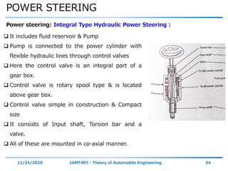 POWER STEERING
11/24/2020 16MT407 - Theory of Automobile Engineering 54
Power steering: Integral Type Hydraulic Power Steering :
 It includes fluid reservoir & Pump
 Pump is connected to the power cylinder with
flexible hydraulic lines through control valves
 Here the control valve is an integral part of a
gear box.
 Control valve is rotary spool type & is located
above gear box.
 Control valve simple in construction & Compact
size
 It consists of Input shaft, Torsion bar and a
valve.
 All of these are mounted in co-axial manner.
 